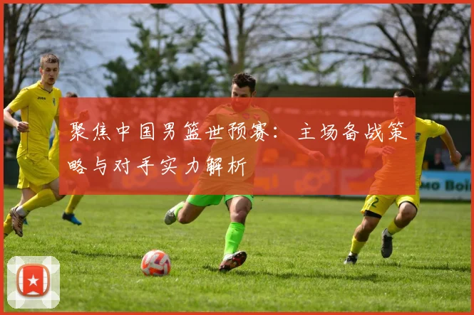 聚焦中国男篮世预赛：主场备战策略与对手实力解析