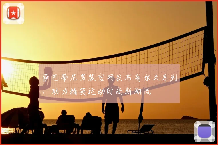 萨巴蒂尼男装官网发布高尔夫系列，助力精英运动时尚新潮流