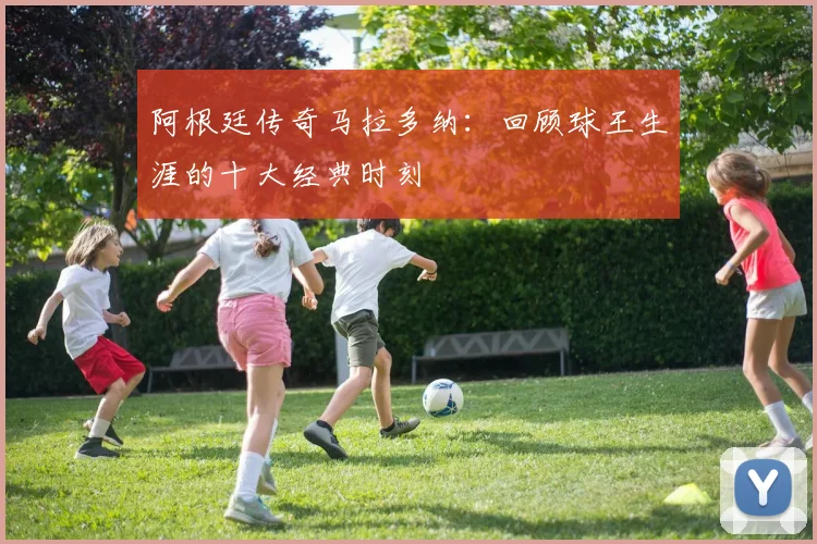 阿根廷传奇马拉多纳：回顾球王生涯的十大经典时刻