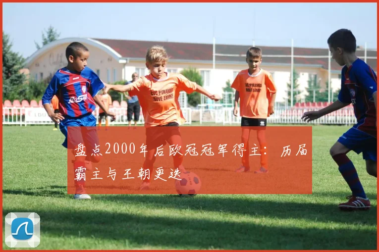 盘点2000年后欧冠冠军得主：历届霸主与王朝更迭