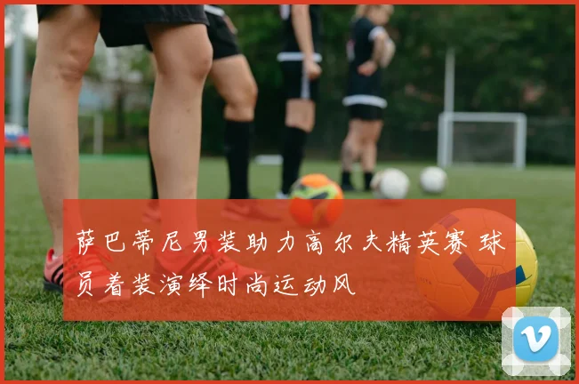 萨巴蒂尼男装助力高尔夫精英赛 球员着装演绎时尚运动风