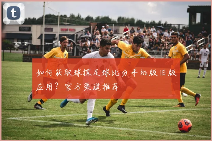 如何获取球探足球比分手机版旧版应用？官方渠道推荐