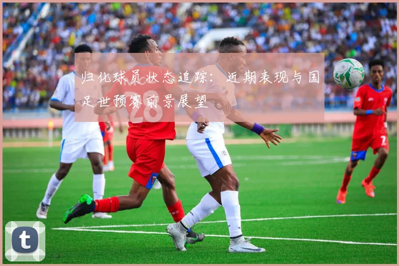 归化球员状态追踪：近期表现与国足世预赛前景展望