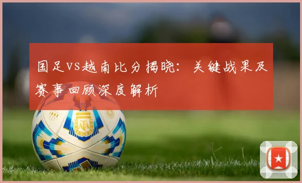 国足vs越南比分揭晓：关键战果及赛事回顾深度解析