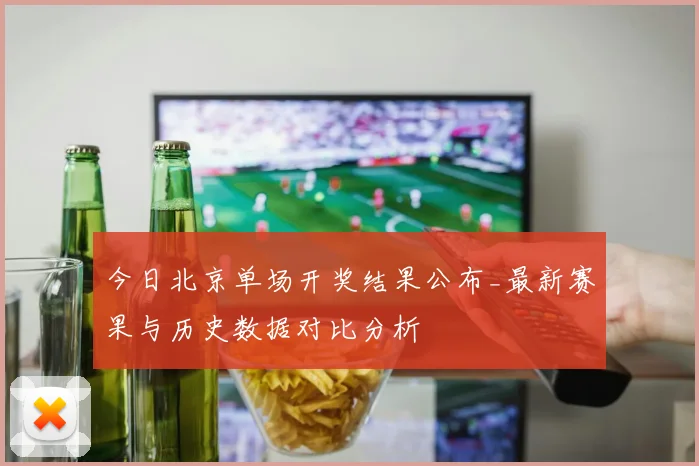 今日北京单场开奖结果公布_最新赛果与历史数据对比分析
