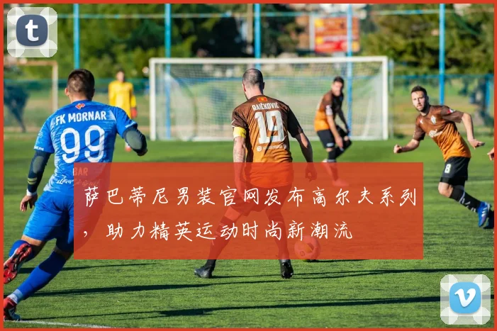 萨巴蒂尼男装官网发布高尔夫系列，助力精英运动时尚新潮流