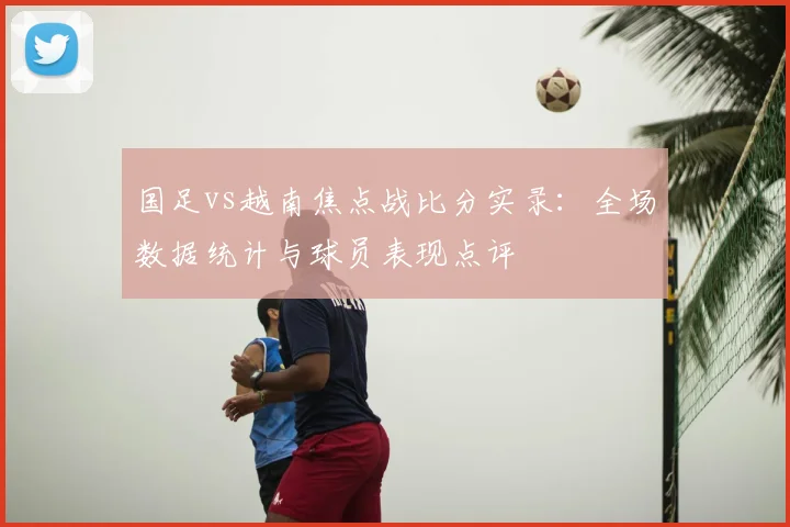 国足vs越南焦点战比分实录：全场数据统计与球员表现点评