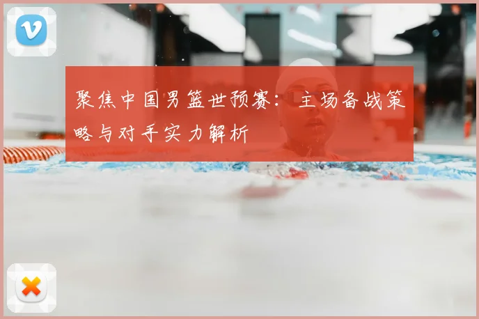 聚焦中国男篮世预赛：主场备战策略与对手实力解析