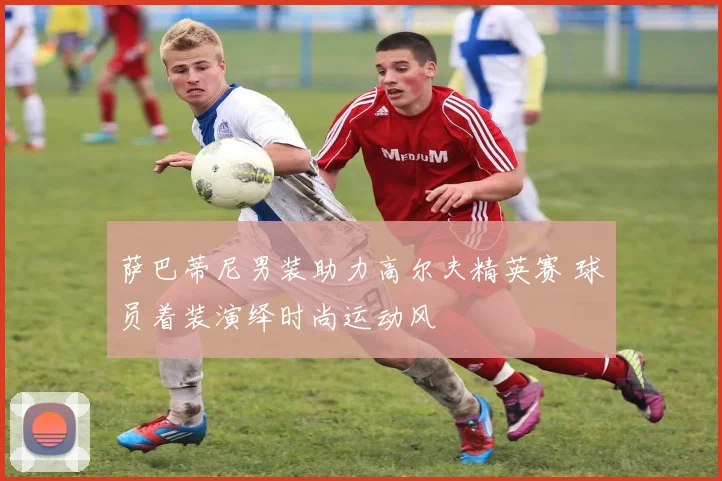 萨巴蒂尼男装助力高尔夫精英赛 球员着装演绎时尚运动风