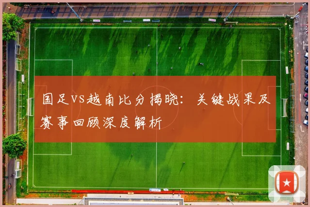 国足vs越南比分揭晓：关键战果及赛事回顾深度解析