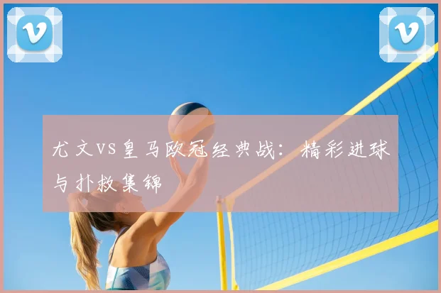 尤文vs皇马欧冠经典战：精彩进球与扑救集锦