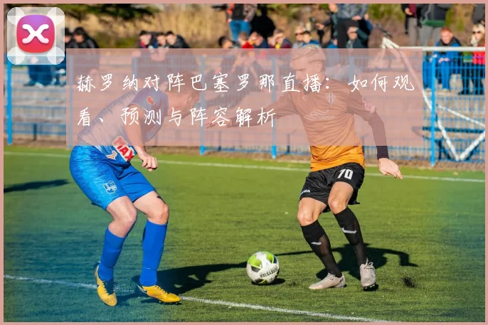 赫罗纳对阵巴塞罗那直播：如何观看、预测与阵容解析