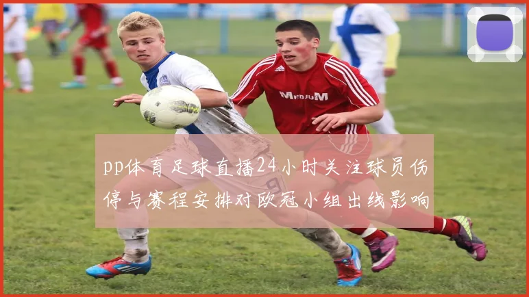pp体育足球直播24小时关注球员伤停与赛程安排对欧冠小组出线影响